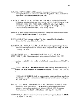 85
SUPIAN, Z.; IKHWANUDDIN, A.M. Population dynamics of freshwater mollusks
(Gastropoda: Melanoides tuberculata) in Crocker Range Park, Sabah. Asian Review
biodiversity Environmental Conservation, 2002.
SURIANI, A.L; FRANÇA, R.S.; De LUCCA, J.V.; ROCHA, O. A invasão de moluscos
exóticos nas represas do médio rio Tietê (SP). In: ROCHA, O.; ESPÍNDOLA, E.L.G.;
FENERICH-VERANI, N.; VERANI, J.R.; RIETZLER, A.C. (Org.). Espécies
invasoras em águas doces: estudos de caso e propostas de manejo. 1 ed. São
Carlos: Universidade Federal de São Carlos, 2005, p. 295-305.
TAYLOR, P. Water supply and sanitation programmes to support schistosomiasis control in
Zimbabwe. Trop. Med. Parasit, 37. p.188, 1986.
THOMPSON, F.G. The freshwater snails of Florida: a manual for identification.
Gainesville: University of Florida Press., 94p.
TOKARNIA, C.H.; BRITO, M.F.; CUNHA, B.R.M. Intoxicação experimental por Asclepia
curassavica (Asclepiadaceae) em bovinos. Dados complementares. Pesq. Vet. Bras,
v. 21(1), p. 1-4, 2001.
USEPA – UNITED STATES ENVIRONMENTAL PROTECTION AGENCY.
USEPA/600/2-79-162b. Estimating water treatment costs. Cincinnati, Ohio, 1979.
______. Ambient aquatic life water quality criteria for chromium. Cincinnati, Ohio, 1984.
107 p.
______. USEPA/600/4-85/014. Short-term methods for estimating the chronic toxicity of
effluents and receiving waters to freshwater organisms. Cincinnati, Ohio, 1985. 162
p.
______. USEPA/600/R-94/024. Methods for measuring the toxicity and bioaccumulation
of sediment associated contaminants with freshwater invertebrates. Washington,
D.C., 1994. 133 p.
VAZ, J.F; TELES H.M.S; CORREA.M A; LEITE, S.P.S. Ocorrência no Brasil de Thiara
(Melanoides tuberculata) Müller, 1974) (Gastropoda, Prosobranchia), primeiro
hospedeiro intermediário de Clonorchis sinensis (Cobbold, 1875) (Trematoda,
Plathyhelmintes). Rev. Saúde públ. S. Paulo, v. 20(4), p. 318-322, 1986.
WELCOMME, R. I. International introductions of inland aquatic species. Rome. FAO Fish.
Tec. Papers., n. 294, 1988.
 