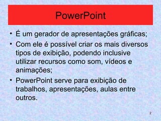 PowerPoint É um gerador de apresentações gráficas; Com ele é possível criar os mais diversos tipos de exibição, podendo inclusive utilizar recursos como som, vídeos e animações; PowerPoint serve para exibição de trabalhos, apresentações, aulas entre outros. 