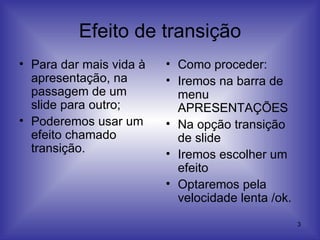 Efeito de transição Para dar mais vida à apresentação, na passagem de um slide para outro; Poderemos usar um efeito chamado transição.   Como proceder: Iremos na barra de menu APRESENTAÇÕES Na opção transição de slide Iremos escolher um efeito Optaremos pela velocidade lenta /ok. 