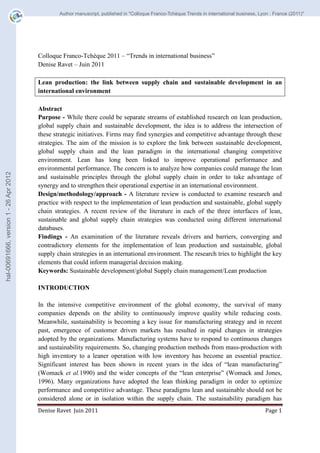 Colloque Franco-Tchèque 2011 – “Trends in international business” 
Denise Ravet – Juin 2011 
Lean production: the link between supply chain and sustainable development in an 
international environment 
Abstract 
Purpose - While there could be separate streams of established research on lean production, 
global supply chain and sustainable development, the idea is to address the intersection of 
these strategic initiatives. Firms may find synergies and competitive advantage through these 
strategies. The aim of the mission is to explore the link between sustainable development, 
global supply chain and the lean paradigm in the international changing competitive 
environment. Lean has long been linked to improve operational performance and 
environmental performance. The concern is to analyze how companies could manage the lean 
and sustainable principles through the global supply chain in order to take advantage of 
synergy and to strengthen their operational expertise in an international environment. 
Design/methodology/approach - A literature review is conducted to examine research and 
practice with respect to the implementation of lean production and sustainable, global supply 
chain strategies. A recent review of the literature in each of the three interfaces of lean, 
sustainable and global supply chain strategies was conducted using different international 
databases. 
Findings - An examination of the literature reveals drivers and barriers, converging and 
contradictory elements for the implementation of lean production and sustainable, global 
supply chain strategies in an international environment. The research tries to highlight the key 
elements that could inform managerial decision making. 
Keywords: Sustainable development/global Supply chain management/Lean production 
INTRODUCTION 
In the intensive competitive environment of the global economy, the survival of many 
companies depends on the ability to continuously improve quality while reducing costs. 
Meanwhile, sustainability is becoming a key issue for manufacturing strategy and in recent 
past, emergence of customer driven markets has resulted in rapid changes in strategies 
adopted by the organizations. Manufacturing systems have to respond to continuous changes 
and sustainability requirements. So, changing production methods from mass-production with 
high inventory to a leaner operation with low inventory has become an essential practice. 
Significant interest has been shown in recent years in the idea of “lean manufacturing” 
(Womack et al.1990) and the wider concepts of the “lean enterprise” (Womack and Jones, 
1996). Many organizations have adopted the lean thinking paradigm in order to optimize 
performance and competitive advantage. These paradigms lean and sustainable should not be 
considered alone or in isolation within the supply chain. The sustainability paradigm has 
Denise Ravet Juin 2011 Page 1 
hal-00691666, version 1 - 26 Apr 2012 
Author manuscript, published in "Colloque Franco-Tchèque Trends in international business, Lyon : France (2011)" 
 