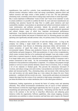 manufacturers, lean could be a priority. Lean manufacturing drives more effective and 
efficient resource utilization, reduces waste and energy consumption, optimizes direct and 
indirect resources and helps ensure a better product at less cost. The lean philosophy, 
eliminating waste, essentially comes down to taking many small actions to create big results. 
But, it seems important to differentiate “waste of time” and “waste of raw materials” as only 
in certain conditions it is possible to combine the both. So, more and more manufacturers are 
extending lean practices beyond the shop floor to enable green initiatives and meet 
sustainability mandates. Lean produces an operational and cultural environment conducive to 
waste minimization and pollution prevention. Indeed, the powerful economic and 
competitiveness drivers behind lean drive a willingness to undertake substantial operational 
and cultural changes, many of which have important environmental performances 
implications. Lean typically results in less material use, less scrap, reduced water and energy 
use, and decreased number and amount of chemicals used. So, becoming greener can reduce 
operating costs significantly and add customer value, two primary tenets of any lean initiative. 
Moreover, mass production led to economies of scale that reduced costs – as long as the 
company was making a single model with no options. Today, consumers demand a 
customized product. Lean focuses on eliminating unnecessary delays and movement. It 
creates economies of speed that reduce costs and boost profits while minimizing 
environmental impacts. Whereas mass production focuses on big batches, lean focuses on 
small batches and quick changeover. With mass production, it’s easy to have overproduction, 
which creates inventory that has to be warehoused and managed. Lean only creates a small 
batch when a customer requests it, thereby avoiding all unnecessary production or inventory. 
It no longer makes sense to create a thousand units of a product quickly if consumers want a 
product customized to their needs. So, the environmental impact that a shift from mass 
production to lean production could produce is important. If a company only prepares enough 
products or services to meet customer demand, it doesn’t have to inventory, store, or manage 
a lot of raw materials or finished goods. This prevents the unnecessary movement of 
inventory, and reduces storage costs and overtime. Lean production can lead to both a greener 
planet and increased profits. Thus, eliminating delays and movement while reducing batch 
sizes and inventory not only speeds things up, it also reduces the chance for error. Faster 
production – combined with less rework cuts costs – boosts profits and reduces environmental 
impacts that range from the overuse of raw materials to high energy consumption. Lean is not 
just about the bottom line or worker satisfaction, but it is also about green initiatives. 
Furthermore, leading organizations go beyond the basics of cutting waste and operating 
efficiently. They embed environmental considerations into all aspects of their operations. 
Most businesses overlook the single biggest opportunity they have to go green – simplifying, 
streamlining and optimizing their internal operations. Eliminating activities that do not add 
value to the customer is the real key to shop-floor effectiveness and enhancing green 
initiatives within the organization. Software capabilities, value stream mapping, inventory 
optimization can contribute to reduce inventories and lead times and to improve the financial 
Denise Ravet Juin 2011 Page 10 
hal-00691666, version 1 - 26 Apr 2012 
 