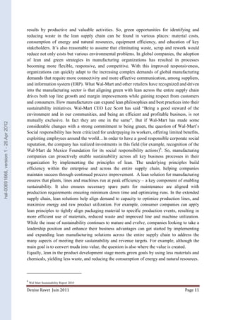 results by productive and valuable activities. So, green opportunities for identifying and 
reducing waste in the lean supply chain can be found in various places: material costs, 
consumption of energy and natural resources, equipment efficiency, and education of key 
stakeholders. It’s also reasonable to assume that eliminating waste, scrap and rework would 
reduce not only costs but various environmental problems. In global companies, the adoption 
of lean and green strategies in manufacturing organizations has resulted in processes 
becoming more flexible, responsive, and competitive. With this improved responsiveness, 
organizations can quickly adapt to the increasing complex demands of global manufacturing 
demands that require more connectivity and more effective communication, among suppliers, 
and information system (ERP). What Wal-Mart and other retailers have recognized and driven 
into the manufacturing sector is that aligning green with lean across the entire supply chain 
drives both top line growth and margin improvements while gaining respect from customers 
and consumers. How manufacturers can expand lean philosophies and best practices into their 
sustainability initiatives. Wal-Mart CEO Lee Scott has said “Being a good steward of the 
environment and in our communities, and being an efficient and profitable business, is not 
mutually exclusive. In fact they are one in the same”. But if Wal-Mart has made some 
considerable changes with a strong commitment to being green, the question of Wal-Mart’s 
Social responsibility has been criticized for underpaying its workers, offering limited benefits, 
exploiting employees around the world…In order to have a good responsible corporate social 
reputation, the company has realized investments in this field (for example, recognition of the 
Wal-Mart de Mexico Foundation for its social responsibility actions)6. So, manufacturing 
companies can proactively enable sustainability across all key business processes in their 
organization by implementing the principles of lean. The underlying principles build 
efficiency within the enterprise and across the entire supply chain, helping companies 
maintain success through continued process improvement. A lean solution for manufacturing 
ensures that plants, lines and machines run at peak efficiency – a key component of enabling 
sustainability. It also ensures necessary spare parts for maintenance are aligned with 
production requirements ensuring minimum down time and optimizing runs. In the extended 
supply chain, lean solutions help align demand to capacity to optimize production lines, and 
maximize energy and raw product utilization. For example, consumer companies can apply 
lean principles to tightly align packaging material to specific production events, resulting in 
more efficient use of materials, reduced waste and improved line and machine utilization. 
While the issue of sustainability continues to mature and evolve, companies looking to take a 
leadership position and enhance their business advantages can get started by implementing 
and expanding lean manufacturing solutions across the entire supply chain to address the 
many aspects of meeting their sustainability and revenue targets. For example, although the 
main goal is to convert muda into value, the question is also where the value is created. 
Equally, lean in the product development stage meets green goals by using less materials and 
chemicals, yielding less waste, and reducing the consumption of energy and natural resources. 
6 Wal Mart Sustainability Report 2010 
Denise Ravet Juin 2011 Page 11 
hal-00691666, version 1 - 26 Apr 2012 
 