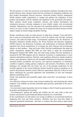 The best practice is to take into account the environmental compliance throughout the entire 
product lifecycle, from concept to launch and into retirement, by integrating compliance into 
their product development lifecycle processes. Successful product lifecycle management 
(PLM) solutions enable organizations to manage and optimize the compliance of their 
products and programs with the standards and regulations of the government and industry. 
These solutions should merge compliance activities with product development and 
introduction processes, allowing companies to more reliably comply with environmental 
standards. Manufacturers must be concerned with controlling pollution and environmental 
waste at its source in order to address the rising cost of energy and natural resources and the 
negative impact on climate change and global warming. 
Besides, manufactures today are under pressure to adopt these strategies “Lean and Green” 
and to create an environmental stance that is a driver for reduced costs and risks, increased 
revenues, and improved brand image. Environmental regulations like the Restriction of 
Hazardous Substances (RoHS) directive, the Waste Electrical and Electronic Equipment 
(WEEE) directive, the Restriction, Evaluation, and Authorisation of Chemicals (REACH) 
regulation have forced manufacturers to re-examine the entire lifecycle and environmental 
impacts on their products. King and Lenox (2001) find that establishments that adopt the 
quality management standard ISO 9000 are more likely to adopt the environmental 
management standard ISO 14000. They also find strong evidence that lean production as 
measured by ISO 9000 adoption and low chemicals inventories is complementary to waste 
reduction and pollution reduction. Therefore, such compliance efforts have already resulted in 
cleaner, sager operations, reduced use and acceptable substitutions for hazardous substances, 
increased product recyclability and recovery, and improved transparency of information 
available to suppliers, trading, partners, employees, and customers. Nevertheless, tools and 
techniques (for example Plan Do Check Act, one of the principle mechanisms for the 
scientific approach in the Toyota Production System) should be treated as hypotheses to be 
tested in the particular situation at hand. Otherwise organizations often fail to allow for local 
factors influencing the successful application and sustainability of tools and techniques 
(Bicheno and Holweg, 2011). 
Finally, lean production and sustainable supply chain create their “eco-advantage” in three 
main ways: 
-Eco-efficiency (cutting out waste, using resources productively, and minimizing the carbon 
footprint). Lean methods can develop sustainable green practices, particularly in the area of 
waste reduction. 
- Eco-innovation (improving product and service designs so they’re based on green processes 
by products and designing for recycling) 
- Eco-transparency: gaining and sharing full visibility into the value chain so that your 
business can promote its green brand and enhance and protect its overall brand. 
In fact, manufacturers can still achieve cost savings in addition to environmental benefits by 
integrating their Lean and Green initiatives. Therefore, lean have long been linked to 
improved operational performance. And there is evidence that these process improvement 
Denise Ravet Juin 2011 Page 12 
hal-00691666, version 1 - 26 Apr 2012 
 