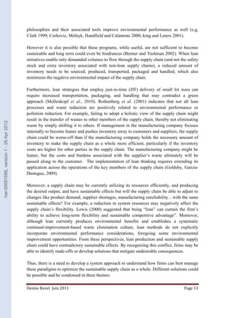 philosophies and their associated tools improve environmental performance as well (e.g, 
Clark 1999; Curkovic, Melnyk, Handfield and Calantone 2000; king and Lenox 2001). 
However it is also possible that these programs, while useful, are not sufficient to become 
sustainable and long term could even be hindrances (Benner and Tushman 2002). When lean 
initiatives enable only demanded volumes to flow through the supply chain (and not the safety 
stock and extra inventory associated with non-lean supply chains), a reduced amount of 
inventory needs to be sourced, produced, transported, packaged and handled, which also 
minimizes the negative environmental impact of the supply chain. 
Furthermore, lean strategies that employ just-in-time (JIT) delivery of small lot sizes can 
require increased transportation, packaging, and handling that may contradict a green 
approach (Mollenkopf et al., 2010). Rothenberg et al. (2001) indicates that not all lean 
processes and waste reduction are positively related to environmental performance or 
pollution reduction. For example, failing to adopt a holistic view of the supply chain might 
result in the transfer of wastes to other members of the supply chain, thereby not eliminating 
waste by simply shifting it to others. If management in the manufacturing company focuses 
internally to become leaner and pushes inventory away to customers and suppliers, the supply 
chain could be worse-off than if the manufacturing company holds the necessary amount of 
inventory to make the supply chain as a whole more efficient, particularly if the inventory 
costs are higher for other parties in the supply chain. The manufacturing company might be 
leaner, but the costs and burdens associated with the supplier’s waste ultimately will be 
passed along to the customer. The implementation of lean thinking requires extending its 
application across the operations of the key members of the supply chain (Goldsby, Garcia- 
Dastugue, 2009). 
Moreover, a supply chain may be currently utilizing its resources efficiently, and producing 
the desired output, and have sustainable effects but will the supply chain be able to adjust to 
changes like product demand, supplier shortages, manufacturing unreliability…with the same 
sustainable effects? For example, a reduction in system resources may negatively affect the 
supply chain’s flexibility. Lewis (2000) suggested that being “lean” can curtain the firm’s 
ability to achieve long-term flexibility and sustainable competitive advantage”. Moreover, 
although lean currently produces environmental benefits and establishes a systematic 
continual-improvement-based waste elimination culture, lean methods do not explicitly 
incorporate environmental performance considerations, foregoing some environmental 
improvement opportunities. From these perspectives, lean production and sustainable supply 
chain could have contradictory sustainable effects. By recognizing this conflict, firms may be 
able to identify trade-offs or develop solutions that mitigate undesirable consequences. 
Thus, there is a need to develop a system approach to understand how firms can best manage 
these paradigms to optimize the sustainable supply chain as a whole. Different solutions could 
be possible and be condensed in three themes: 
Denise Ravet Juin 2011 Page 13 
hal-00691666, version 1 - 26 Apr 2012 
 
