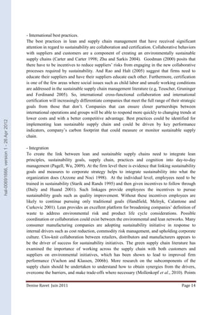 - International best practices. 
The best practices in lean and supply chain management that have received significant 
attention in regard to sustainability are collaboration and certification. Collaborative behaviors 
with suppliers and customers are a component of creating an environmentally sustainable 
supply chains (Carter and Carter 1998; Zhu and Sarkis 2004). Goodman (2000) posits that 
there have to be incentives to reduce suppliers’ risks from engaging in the new collaborative 
processes required by sustainability. And Rao and Halt (2005) suggest that firms need to 
educate their suppliers and have their suppliers educate each other. Furthermore, certification 
is one of the few areas where social issues such as child labor and unsafe working conditions 
are addressed in the sustainable supply chain management literature (e.g, Teuscher, Gruninger 
and Ferdinand 2005). So, international cross-functional collaboration and international 
certification will increasingly differentiate companies that meet the full range of their strategic 
goals from those that don’t. Companies that can ensure closer partnerships between 
international operations and groups will be able to respond more quickly to changing trends at 
lower costs and with a better competitive advantage. Best practices could be identified for 
implementing lean sustainable supply chain and could be driven by key performance 
indicators, company’s carbon footprint that could measure or monitor sustainable supply 
chain. 
- Integration 
To create the link between lean and sustainable supply chains need to integrate lean 
principles, sustainability goals, supply chain, practices and cognition into day-to-day 
management (Pagell, Wu, 2009). At the firm level there is evidence that linking sustainability 
goals and measures to corporate strategy helps to integrate sustainability into what the 
organization does (Azzone and Noci 1998). At the individual level, employees need to be 
trained in sustainability (Starik and Rands 1995) and then given incentives to follow through 
(Daily and Huand 2001). Such linkages provide employees the incentives to pursue 
sustainability goals such as quality improvement. Without these incentives employees are 
likely to continue pursuing only traditional goals (Handfield, Melnyk, Calantone and 
Curkovic 2001). Lean provides an excellent platform for broadening companies’ definition of 
waste to address environmental risk and product life cycle considerations. Possible 
coordination or collaboration could exist between the environmental and lean networks. Many 
consumer manufacturing companies are adopting sustainability initiative in response to 
internal drivers such as cost reduction, commodity risk management, and upholding corporate 
culture. Clos-knit collaboration between retailers, distributors and manufacturers appears to 
be the driver of success for sustainability initiatives. The green supply chain literature has 
examined the importance of working across the supply chain with both customers and 
suppliers on environmental initiatives, which has been shown to lead to improved firm 
performance (Vachon and Klassen, 2006b). More research on the subcomponents of the 
supply chain should be undertaken to understand how to obtain synergies from the drivers, 
overcome the barriers, and make trade-offs where necessary (Mollenkopf et al., 2010). Points 
Denise Ravet Juin 2011 Page 14 
hal-00691666, version 1 - 26 Apr 2012 
 