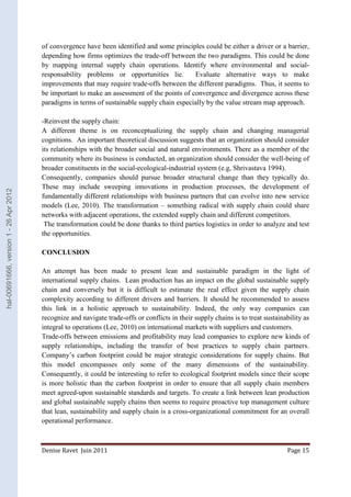 of convergence have been identified and some principles could be either a driver or a barrier, 
depending how firms optimizes the trade-off between the two paradigms. This could be done 
by mapping internal supply chain operations. Identify where environmental and social-responsability 
problems or opportunities lie. Evaluate alternative ways to make 
improvements that may require trade-offs between the different paradigms. Thus, it seems to 
be important to make an assessment of the points of convergence and divergence across these 
paradigms in terms of sustainable supply chain especially by the value stream map approach. 
-Reinvent the supply chain: 
A different theme is on reconceptualizing the supply chain and changing managerial 
cognitions. An important theoretical discussion suggests that an organization should consider 
its relationships with the broader social and natural environments. There as a member of the 
community where its business is conducted, an organization should consider the well-being of 
broader constituents in the social-ecological-industrial system (e.g, Shrivastava 1994). 
Consequently, companies should pursue broader structural change than they typically do. 
These may include sweeping innovations in production processes, the development of 
fundamentally different relationships with business partners that can evolve into new service 
models (Lee, 2010). The transformation – something radical with supply chain could share 
networks with adjacent operations, the extended supply chain and different competitors. 
The transformation could be done thanks to third parties logistics in order to analyze and test 
the opportunities. 
CONCLUSION 
An attempt has been made to present lean and sustainable paradigm in the light of 
international supply chains. Lean production has an impact on the global sustainable supply 
chain and conversely but it is difficult to estimate the real effect given the supply chain 
complexity according to different drivers and barriers. It should be recommended to assess 
this link in a holistic approach to sustainability. Indeed, the only way companies can 
recognize and navigate trade-offs or conflicts in their supply chains is to treat sustainability as 
integral to operations (Lee, 2010) on international markets with suppliers and customers. 
Trade-offs between emissions and profitability may lead companies to explore new kinds of 
supply relationships, including the transfer of best practices to supply chain partners. 
Company’s carbon footprint could be major strategic considerations for supply chains. But 
this model encompasses only some of the many dimensions of the sustainability. 
Consequently, it could be interesting to refer to ecological footprint models since their scope 
is more holistic than the carbon footprint in order to ensure that all supply chain members 
meet agreed-upon sustainable standards and targets. To create a link between lean production 
and global sustainable supply chains then seems to require proactive top management culture 
that lean, sustainability and supply chain is a cross-organizational commitment for an overall 
operational performance. 
Denise Ravet Juin 2011 Page 15 
hal-00691666, version 1 - 26 Apr 2012 
 