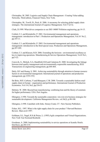 Christopher, M. 2005. Logistics and Supply Chain Management : Creating Value-adding 
Networks. Third edition, Financial Times, New York. 
Christopher, M., Towill, D., Peck, H. 2006. A taxonomy for selecting global supply chain 
strategies. The international Journal of Logistics Management, Vol.17 (n°2). 
Clark, D.1999. What drives companies to see ISO 14000? Pollution engineering, pp.14-15. 
Corbett, C.J. and Kleindorfer, P. 2001. Environmental management and operations 
management: introduction to Part 1. Production and Operations Management, Vol.10 No.2, 
pp.107-11. 
Corbett, C.J. and Kleindorfer, P. 2003. Environmental management and operations 
management: introduction to the third special issue. Production and Operations Management, 
pp.287-289. 
Corbett, C.J. and Klassen, R.D. 2006. Extending the horizons : environmental excellence as 
key to improving operations. Manufacturing & Service Operations Management, Vol.8 No1, 
pp.5-22. 
Curcovik, S., Melnyk, S.A, Handfield, R.B and Calantone R. 2000. Investigating the linkage 
between total quality management end environmentally responsible manufacturing. IEEE 
Transactions on engineering management, pp.444-464. 
Daily, B.F and Huang, S. 2001. Achieving sustainability through attention to human resource 
factors in environmental management. International journal of operations and production 
management, pp.1539-1552. 
De Brito, M.P, Carbone, V.and Blanquart, C.M. 2008. Towards a sustainable fashion retail 
supply chain in Europe : organisation and performance. International Journal of Production 
Economics, Vol.114, No2, pp.534-53 
Dettmer, W. 2008. Beyond lean manufacturing: combining lean and the theory of constrain 
for higher performance. USA: Port Angeles. 
Elkington, J.1994. Towards the sustainable corporation: win-win-win business strategies for 
sustainable development. California Management Review, vol.36(2), p.90-100. 
Elkington, J.1998. Cannibals with forks. Stoney Creek, CT : New Society Publishers. 
Fisher, M.L. 1997. What is the right supply chain for your product ? Harvard Business 
Review. Mars-avril 1997. 
Goldman, S.L, Nagel, R.N & Preiss, L. (1995).Agile competitors and Virtual Organizations. 
New York Van Nostrand Reinhold. 
Goodman, A. 2000. Implementing sustainability in service operations at Scandic Hotels. 
Interfaces, pp.202-214. 
Denise Ravet Juin 2011 Page 17 
hal-00691666, version 1 - 26 Apr 2012 
 