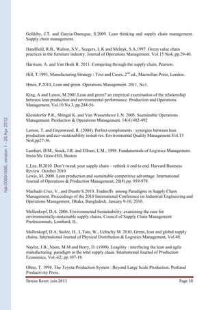 Goldsby, J.T. and Garcia-Dastugue, S.2009. Lean thinking and supply chain management. 
Supply chain management. 
Handfield, R.B., Walton, S.V., Seegers, L.K and Melnyk, S.A.1997. Green value chain 
practices in the furniture industry. Journal of Operations Management. Vol.15 No4, pp.29-40. 
Harrison, A. and Van Hoek R. 2011. Competing through the supply chain, Pearson. 
Hill, T.1993, Manufacturing Strategy : Text and Cases, 2nd ed., Macmillan Press, London. 
Hines, P.2010, Lean and green. Operations Management. 2011, No1. 
King, A and Lenox, M.2001.Lean and green? an empirical examination of the relationship 
between lean production and environmental performance. Production and Operations 
Management, Vol.10 No.3, pp.244-56. 
Kleindorfer P.R., Shingal K. and Van Wassenhove L.N. 2005. Sustainable Operations 
Management. Production & Operations Management. 14(4):482-492 
Larson, T. and Greenwood, R. (2004). Perfect complements : synergies between lean 
production and eco-sustainability initiatives. Environmental Quality Management.Vol.13 
No4.pp27-36. 
Lambert, D.M., Stock, J.R. and Ellram, L.M., 1998. Fundamentals of Logistics Management. 
Irwin/Mc Graw-Hill, Boston 
L.Lee, H.2010. Don’t tweak your supply chain – rethink it end to end. Harvard Business 
Review. October 2010 
Lewis, M. 2000. Lean production and sustainable competitive advantage. International 
Journal of Operations & Production Management, 20(8).pp. 959-978. 
Machado Cruz, V., and Duarte S.2010. Tradeoffs among Paradigms in Supply Chain 
Management. Proceedings of the 2010 International Conference on Industrial Engineering and 
Operations Management, Dhaka, Bangladesh, January 9-10, 2010. 
Mollenkopf, D.A. 2006. Environmental Sustainability: examining the case for 
environmentally-sustainable supply chains, Council of Supply Chain Management 
Professionnals, Lombard, IL. 
Mollenkopf, D.A, Stolze, H., L.Tate, W., Ueltschy M. 2010. Green, lean and global supply 
chains. International Journal of Physical Distribution & Logistics Management, Vol.40. 
Naylor, J.B., Naim, M.M and Berry, D. (1999). Leagility : interfacing the lean and agile 
manufacturing paradigm in the total supply chain. International Journal of Production 
Economics, Vol.-62, pp.107-18. 
Ohno, T. 1998. The Toyota Production System : Beyond Large Scale Production. Portland 
Productivity Press. 
Denise Ravet Juin 2011 Page 18 
hal-00691666, version 1 - 26 Apr 2012 
 