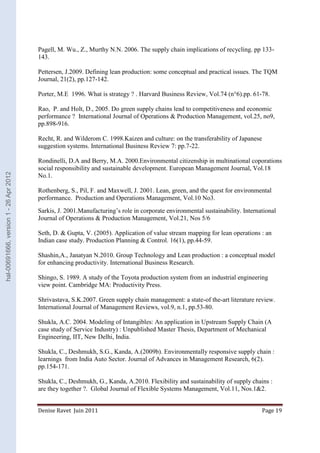 Pagell, M. Wu., Z., Murthy N.N. 2006. The supply chain implications of recycling. pp 133- 
143. 
Pettersen, J.2009. Defining lean production: some conceptual and practical issues. The TQM 
Journal, 21(2), pp.127-142. 
Porter, M.E 1996. What is strategy ? . Harvard Business Review, Vol.74 (n°6).pp. 61-78. 
Rao, P. and Holt, D., 2005. Do green supply chains lead to competitiveness and economic 
performance ? International Journal of Operations & Production Management, vol.25, no9, 
pp.898-916. 
Recht, R. and Wilderom C. 1998.Kaizen and culture: on the transferability of Japanese 
suggestion systems. International Business Review 7: pp.7-22. 
Rondinelli, D.A and Berry, M.A. 2000.Environmental citizenship in multinational coporations 
social responsibility and sustainable development. European Management Journal, Vol.18 
No.1. 
Rothenberg, S., Pil, F. and Maxwell, J. 2001. Lean, green, and the quest for environmental 
performance. Production and Operations Management, Vol.10 No3. 
Sarkis, J. 2001.Manufacturing’s role in corporate environmental sustainability. International 
Journal of Operations & Production Management, Vol.21, Nos 5/6 
Seth, D. & Gupta, V. (2005). Application of value stream mapping for lean operations : an 
Indian case study. Production Planning & Control. 16(1), pp.44-59. 
Shashin,A., Janatyan N.2010. Group Technology and Lean production : a conceptual model 
for enhancing productivity. International Business Research. 
Shingo, S. 1989. A study of the Toyota production system from an industrial engineering 
view point. Cambridge MA: Productivity Press. 
Shrivastava, S.K.2007. Green supply chain management: a state-of the-art literature review. 
International Journal of Management Reviews, vol.9, n.1, pp.53-80. 
Shukla, A.C. 2004. Modeling of Intangibles: An application in Upstream Supply Chain (A 
case study of Service Industry) : Unpublished Master Thesis, Department of Mechanical 
Engineering, IIT, New Delhi, India. 
Shukla, C., Deshmukh, S.G., Kanda, A.(2009b). Environmentally responsive supply chain : 
learnings from India Auto Sector. Journal of Advances in Management Research, 6(2). 
pp.154-171. 
Shukla, C., Deshmukh, G., Kanda, A.2010. Flexibility and sustainability of supply chains : 
are they together ?. Global Journal of Flexible Systems Management, Vol.11, Nos.1&2. 
Denise Ravet Juin 2011 Page 19 
hal-00691666, version 1 - 26 Apr 2012 
 