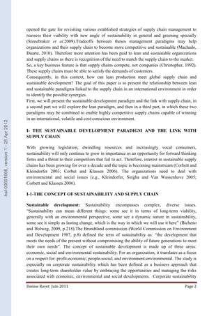 opened the gate for revisiting various established strategies of supply chain management to 
reassess their viability with new angle of sustainability in general and greening specially 
(Stonebraker et al.2009).Tradeoffs between theses management paradigms may help 
organizations and their supply chain to become more competitive and sustainable (Machado, 
Duarte, 2010). Therefore more attention has been paid to lean and sustainable organizations 
and supply chains as there is recognition of the need to match the supply chain to the market. 
So, a key business feature is that supply chains compete, not companies (Christopher, 1992). 
These supply chains must be able to satisfy the demands of customers. 
Consequently, in this context, how can lean production meet global supply chain and 
sustainable development? The goal of this paper is to present the relationship between lean 
and sustainable paradigms linked to the supply chain in an international environment in order 
to identify the possible synergies. 
First, we will present the sustainable development paradigm and the link with supply chain, in 
a second part we will explore the lean paradigm, and then in a third part, in which these two 
paradigms may be combined to enable highly competitive supply chains capable of winning 
in an international, volatile and cost-conscious environment. 
I- THE SUSTAINABLE DEVELOPMENT PARADIGM AND THE LINK WITH 
SUPPLY CHAIN 
With growing legislation, dwindling resources and increasingly vocal consumers, 
sustainability will only continue to grow in importance as an opportunity for forward thinking 
firms and a threat to their competitors that fail to act. Therefore, interest in sustainable supply 
chains has been growing for over a decade and the topic is becoming mainstream (Corbett and 
Kleindorfer 2003; Corbet and Klassen 2006). The organizations need to deal with 
environmental and social issues (e.g., Kleindorfer, Singha and Van Wassenhove 2005; 
Corbett and Klassen 2006). 
I-1-THE CONCEPT OF SUSTAINABILITY AND SUPPLY CHAIN 
Sustainable development: Sustainability encompasses complex, diverse issues. 
“Sustainability can mean different things: some see it in terms of long-term viability, 
generally with an environmental perspective, some see a dynamic nature in sustainability, 
some see it simply as lasting change, which is the way in which we will use it here” (Bicheno 
and Holweg, 2009, p.218).The Brundtland commission (World Commission on Environment 
and Development 1987, p.8) defined the term of sustainability as: “the development that 
meets the needs of the present without compromising the ability of future generations to meet 
their own needs”. The concept of sustainable development is made up of three areas: 
economic, social and environmental sustainability. For an organization, it translates as a focus 
on a respect for: profit-economic; people-social; and environment-environmental. The study is 
especially on corporate sustainability which has been defined as a business approach that 
creates long-term shareholder value by embracing the opportunities and managing the risks 
associated with economic, environmental and social developments. Corporate sustainability 
Denise Ravet Juin 2011 Page 2 
hal-00691666, version 1 - 26 Apr 2012 
 