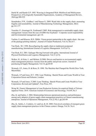Starik M. and Rands G.P. 1995. Weaving in Integrated Web: Multilevel and Multisystem 
Perspectives of Ecologically Sustainable Organizations, Academy of Management Review, 
20(4):pp.908-935 
Stonebraker, P.W., Goldhar J. and Nassos G. 2009. Weak links in the supply chain: measuring 
fragility and sustainability. Journal of Manufacturing Technology Management, 20(2): 
pp.161-177 
Teuscher, P., Gruninger B., Ferdinand F.2005. Risk management in sustainable supply chain 
management: lessons from the case of GMO-free Soybeans”. Corporate social responsibility 
and Environmental management. pp1-10. 
Vachon, S. and Klassen, R.D. 2006b, “Green project partnership in the supply chain : the case 
of the package printing industry”, Journal of Cleaner Production, Vol.14, Nos 6/7. 
Van Hoek, R.I. 1998. Reconfiguring the supply chain to implement postponed 
manufacturing. International Journal of Logistics Management. Vol.9 (n°1). 
Van Hoek, R.I. 2001. Epilogue Moving Forward with agility. International Journal of 
Physical Distribution and Logistics Management. Vol.31 (n°4). 
Walker, H., di Sisto, L. and Mcbain, D.2008. Drivers and barriers to environmental supply 
chain management practices: lessons from the public and private sectors. Journal of 
purchasing & Supply Management, Vol.14, pp.69-85 
Womack, J.P., Jones, D. & Roos, D. 1990. The Machine that Changed the World (New York, 
Macmillan) 
Womack, J.P and Jones, D.T. 1996. Lean Thinking : Banish Waste and Create Wealth in Your 
Corporation.Simon and Schuster, London. 
Womack, J.P and Jones, T.2003. Lean Thinking : Banish Waste and Create Wealth in Your 
Corporation, Revised and Updated”, Free Press, NY. 
Wong M., Guanxi Management in Lean Production System-An empirical Study of Taiwan- 
Japanese Firms. 2010. American Journal of Economics and Sociology, Vol.69, No.3 
Zhu, Q. and Sarkis, J. 2004. Relationships between operational practices and performance 
among early adopters of green supply chain management practices in Chinese manufacturing 
enterprises. Journal of Operations Management, Vol.22 No.3, pp.265-89 
Zhu, Q., Sarkis, J., Cordeiro, J.J. and Lai, K.-H. 2008. Firm-level correlates of emergent green 
supply chain management practices in the Chinese context. Omega, Vol.36. No.4. 
Denise Ravet Juin 2011 Page 20 
hal-00691666, version 1 - 26 Apr 2012 
