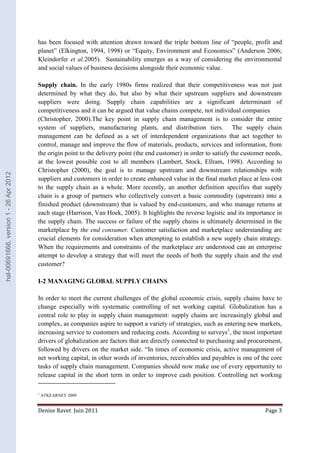 has been focused with attention drawn toward the triple bottom line of “people, profit and 
planet” (Elkington, 1994, 1998) or “Equity, Environment and Economics” (Anderson 2006; 
Kleindorfer et al.2005). Sustainability emerges as a way of considering the environmental 
and social values of business decisions alongside their economic value. 
Supply chain. In the early 1980s firms realized that their competitiveness was not just 
determined by what they do, but also by what their upstream suppliers and downstream 
suppliers were doing. Supply chain capabilities are a significant determinant of 
competitiveness and it can be argued that value chains compete, not individual companies 
(Christopher, 2000).The key point in supply chain management is to consider the entire 
system of suppliers, manufacturing plants, and distribution tiers. The supply chain 
management can be defined as a set of interdependent organizations that act together to 
control, manage and improve the flow of materials, products, services and information, from 
the origin point to the delivery point (the end customer) in order to satisfy the customer needs, 
at the lowest possible cost to all members (Lambert, Stock, Ellram, 1998). According to 
Christopher (2000), the goal is to manage upstream and downstream relationships with 
suppliers and customers in order to create enhanced value in the final market place at less cost 
to the supply chain as a whole. More recently, an another definition specifies that supply 
chain is a group of partners who collectively convert a basic commodity (upstream) into a 
finished product (downstream) that is valued by end-customers, and who manage returns at 
each stage (Harrison, Van Hoek, 2005). It highlights the reverse logistic and its importance in 
the supply chain. The success or failure of the supply chains is ultimately determined in the 
marketplace by the end consumer. Customer satisfaction and marketplace understanding are 
crucial elements for consideration when attempting to establish a new supply chain strategy. 
When the requirements and constraints of the marketplace are understood can an enterprise 
attempt to develop a strategy that will meet the needs of both the supply chain and the end 
customer? 
I-2 MANAGING GLOBAL SUPPLY CHAINS 
In order to meet the current challenges of the global economic crisis, supply chains have to 
change especially with systematic controlling of net working capital. Globalization has a 
central role to play in supply chain management: supply chains are increasingly global and 
complex, as companies aspire to support a variety of strategies, such as entering new markets, 
increasing service to customers and reducing costs. According to surveys1, the most important 
drivers of globalization are factors that are directly connected to purchasing and procurement, 
followed by drivers on the market side. “In times of economic crisis, active management of 
net working capital, in other words of inventories, receivables and payables is one of the core 
tasks of supply chain management. Companies should now make use of every opportunity to 
release capital in the short term in order to improve cash position. Controlling net working 
1 ATKEARNEY 2009 
Denise Ravet Juin 2011 Page 3 
hal-00691666, version 1 - 26 Apr 2012 
 