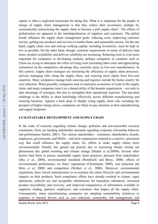 capital is often a neglected instrument for doing this. What it is important for the people in 
charge of supply chain management is that they reduce their inventories, perhaps by 
systematically restructuring the supply chain to become a pull supply chain”. The effects of 
globalization are apparent in the interdependencies of suppliers and customers. The global 
trends influence the supply chain management goals: reducing costs, improving customer 
service, getting new products and services to market faster and sustainable actions. On the one 
hand, supply chain cost and tied-up working capital, including inventories, must be kept as 
low as possible. On the other hand, though, customer requirements in terms of delivery lead 
times, product availability and delivery reliability are increasing. Reducing costs is even more 
important for companies in developing markets; perhaps companies in countries such as 
China are trying to anticipate the effect of rising costs (including labor costs and appreciating 
currencies) on the competitive advantage they currently enjoy as low-cost manufacturers. In 
this context, supply chain strategies are increasing the efficiency of supply chain processes, 
actively managing risks along the supply chain, and sourcing more inputs from low-cost 
countries. Many companies manage both sourcing and logistics outside the home country for 
cost reduction. When possible, companies seek to maximize economies of scale in the supply 
chain, and many companies treat it as a shared utility of the broader organization – not only to 
take advantage of synergies, but also to strengthen their operational expertise. The top-rated 
challenge is the ability to share knowledge effectively across different manufacturing and 
sourcing locations. Against a back drop of sharply rising supply chain risk, including the 
prospect of higher energy prices, companies are likely to pay attention at their manufacturing 
and supply footprints. 
I-3 SUSTAINABLE DEVELOPMENT AND SUPPLY CHAIN 
In the wake of concerns regarding climate change, pollution and non-renewable resource 
constraints, firms are heeding stakeholder demands regarding corporate citizenship behavior 
and performance (Sarkis, 2001). The various stakeholders – customers, shareholders, boards, 
employees, governments, and NGOs – and most corporations respond in a reactive, piecemeal 
way that could influence the supply chain. So, efforts to make supply chains more 
environmentally friendly has gained top priority due to increasing threats arising out 
phenomena like global warming and climate change (Shukla et al.2009b). Several other 
factors lead firms to pursue sustainable supply chain practices: pressure from stakeholders 
(Zhu et al., 2008), environmental standards (Rondinelli and Berry, 2000), effects of 
environmental performance, on firms’ reputations (Christmann, 2000), cost reduction (de 
Brito et al, 2008) and competitors (Walker et al., 2008). Moreover, environmental 
regulations, have forced manufacturers to re-examine the entire lifecycle and environmental 
impacts on their products. Such compliance efforts have already resulted in cleaner, sager 
operations, reduced use and acceptable substitutions for hazardous substances, increased 
product recyclability and recovery, and improved transparency of information available to 
suppliers, trading, partners, employees, and customers that impact all the supply chain. 
Consequently, many manufacturing companies are adopting sustainability initiatives in 
response to internal drivers such as cost reduction, commodity risk management, and 
Denise Ravet Juin 2011 Page 4 
hal-00691666, version 1 - 26 Apr 2012 
 