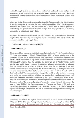 sustainable supply chain is one that performs well on both traditional measures of profit and 
loss as well as the triple bottom line (Elkington 1999, Kleindorfer et al.2005). The triple 
bottom line is a tool to measure an organization’s progress toward the end goal of being truly 
sustainable. 
Moreover, the development of sustainable has tended to focus on studies of a single function 
or activity as opposed to looking at the entire chain (Rao and Holt, 2005). But, companies – 
throughout the supply chain, not just at the end – should take a holistic approach to 
sustainability and pursue broader structural changes than they typically do. It is mainly 
important in an international supply chain. 
Therefore, the sustainability paradigm may have influence on the supply chain and many 
supply chain decisions may have impacts on the environment, the social aspects, the 
communities and the wider supply chain. 
II -THE LEAN PRODUCTION PARADIGM 
II-1 LEAN ORIGINS 
The origins of lean manufacturing initiatives can be traced to the Toyota Production System 
(TPS) and were initiated by Ohno (1978) and Shingo (1989) at Toyota with its focus on the 
systematic efficient use of resource through level scheduling. They used the Japanese word 
“muda”, which were defined as any human activity that absorbs resources but creates no value 
(Dettmer, 2008). Taiichi Ohno has identified the first seven type of “muda” (means waste) 
and the main goal is on the systematic identification, reduction and elimination of all waste 
from the manufacturing processes in order to create value for the customer. In the lean 
context, waste was viewed as any activity that does not lead directly to creating the product or 
service a customer wants. Then, the lean production was coined by Womack et al. (1990) in 
their book entitled “The machine that have changed the world” in order to show a better way 
to organize and manage customer relations, the supply chain, product development, and 
production operations, an approach pioneered by the Toyota Company after World War II. 
This is a vision of a world transformed from mass production to Lean Production which has 
dominated much of the theory and practice of production systems design. In this context, the 
idea of “lean thinking” has been expounded by Womack and Jones (1996) and have 
emphasised Lean Enterprise rather than Lean Production (Womack et al., 2003). Today it is 
arguably the paradigm for operations that can be found in a wide range of manufacturing and 
service strategies. 
II-2 LEAN DEFINITION 
Formulating a definition that captures all the dimensions of lean is a formidable challenge 
(Pettersen, 2009). The terms “lean production” or “minimum workshop” as Ohno (1978) 
states, provide a way to do more and more with less and less – less stock, less human effort, 
Denise Ravet Juin 2011 Page 6 
hal-00691666, version 1 - 26 Apr 2012 
 