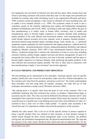 less equipment, less movement of material, less time and less space while coming closer and 
closer to providing customers with exactly what they want. It is the single most powerful tool 
available for creating value while eliminating waste in any organization (Womack and Jones, 
1996). Leanness means developing a value stream to eliminate all waste including time, and 
to enable a level schedule (Naylor et al., 1999). The systematic attack on waste is also a 
systematic assault on the elements underlying poor quality and fundamental management 
problems (Childerhouse and Towill, 2002). According to Seth and Gupta (2005), the goal of 
lean manufacturing is to reduce waste in human effort, inventory, time to market and 
manufacturing space to become highly responsive to customer demand while producing 
quality products in the most efficient and economical manner. Lean manufacturing results 
could include reduced inventory level (raw material, work in progress, finished product) ; 
decreased material usage (product inputs, including energy, water, metals, etc…) ; optimized 
equipment (capital equipment for direct production and support purposes) ; reduced need for 
factory facilities; increased production velocity; enhanced production flexibility; and reduced 
complexity (Shashin, Janatyan, 2010). MIT’s Lean Advancement Initiative defines lean as 
follows: production design that is aimed at the elimination of waste in every area, including 
customer relations, product design, supplier networks and factory management. Its goal is to 
incorporate less human effort, less inventory, less time to develop products and less space to 
become highly responsive to customer demand, while producing top-quality products in the 
most efficient and economical manner possible. The term is often used in connection with 
lean manufacturing to imply a “zero inventory” just-in-time approach. 
II-3 LEAN THINKING AND PRODUCTION PRINCIPLES 
The lean thinking can be summarized in five principles: “precisely specify value by specific 
product, identify the value stream for each product, make value flow without interruptions, let 
the customer pull value from the producer, and pursue perfection”. By clearly understanding 
these principles, and then tying them all together, managers can make full use of lean 
techniques and maintain a steady course”(Womack and Jones, 2003). 
-The starting point is to specify value from the point of view of the customer. This is an 
established marketing idea that customers buy results, no products. Organizations begin to 
accurately specify value. The value can only be defined by the ultimate customer and it’s only 
meaningful when expressed in terms of specific product which meets the customer’s needs at 
a specific price at a specific time. Lean thinking must start with a clear definition of value. It’s 
essential to have a clear view of what’s really needed. To specify value accurately is the 
critical first step. It is important to rethink value from the perspective of the customer. 
-Identify the value stream. This is the set of all the specific actions or process required to 
bring a specific product from raw material to final customer, or from product concept to 
market launch through the three critical management tasks of any business: the problem 
solving task, the information management task, the physical transformation task. The map and 
the measure of the value stream should be done end-to-end and not departmentally. So, the 
Denise Ravet Juin 2011 Page 7 
hal-00691666, version 1 - 26 Apr 2012 
 