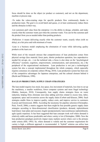 focus should be done on the object (or product or customer), and not on the department, 
machine or process step. 
-To make the value-creating steps for specific products flow continuously thanks to 
production team. The goal is to avoid batch and queue, or at least continuously reduce them 
and the obstacles in their way. 
-Let customers pull value from the enterprise: it is the ability to design, schedule, and make 
exactly what the customer wants just when the customer wants. You can let the customer pull 
the product from you as needed rather than pushing products. 
-Perfection: it means delivering exactly what the customer wants, exactly when (with no 
delay), at a fair price and with minimum of waste. 
-Lean is a business model emphazing the elimination of waste while delivering quality 
products at the least cost. 
While most of the research stresses that competitiveness of lean production comes from 
physical savings (less material, fewer parts, shorter production operation, less unproductive 
needed for set-ups, etc…) on the technical side, a focus is also done on the “psychological 
efficiency” (commit, cognition, empowerment, communication, and autonomous, etc..) the 
peripheral of the organizational mechanism. Lean production is not just a technological 
system but also a concept implemented throughout the whole company, which especially 
requires consensus on corporate culture (Wong, 2010). Lean production system has been one 
of the competitive advantages for Japanese enterprises, and the cultural element behind it 
(Recht and Wilderom, 1998). 
II-4 LEAN PRODUCTION, SUPPLY CHAIN STRATEGIES 
The lean model requires less stock, less space, less movement of materials, less time to set up 
the machinery, a smaller workforce, fewer computer systems and more frugal technology 
(Shahin, Janatyan, 2010). Consequently, lean supply chains strategies focus on waste 
reduction, helping firms eliminate non-value adding activities related to excess time, labor, 
equipment, space and inventories across the supply chain (Corbett and Klassen, 2006). Such 
strategies enable firms to improve quality, reduce costs, and improve service to customers 
(Larson and Greenwood, 2004). According the taxonomy for pipeline selection (Christopher, 
Peck, Towill, 2006), a matrix suggests that there might be four possible generic supply chain 
strategies according to three-dimensional classification (products, demand, replenishment 
lead-times): lean (plan and execute), leagile (postponement), lean (continuous replenishment), 
agile (quick response). Is has been suggested that lean concepts work well where demand is 
relatively stable and hence predictable and where variety is low (Christopher, 2000). Now the 
lean production paradigm positively impact many markets sectors where cost is the primary 
order criteria (Hill, 1993). So, where demand is volatile and the customer requirement for 
variety is high, a different approach is recommended. A “hybrid” solution can utilize lean 
Denise Ravet Juin 2011 Page 8 
hal-00691666, version 1 - 26 Apr 2012 
 