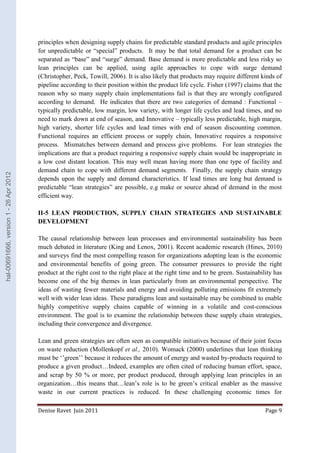 principles when designing supply chains for predictable standard products and agile principles 
for unpredictable or “special” products. It may be that total demand for a product can be 
separated as “base” and “surge” demand. Base demand is more predictable and less risky so 
lean principles can be applied, using agile approaches to cope with surge demand 
(Christopher, Peck, Towill, 2006). It is also likely that products may require different kinds of 
pipeline according to their position within the product life cycle. Fisher (1997) claims that the 
reason why so many supply chain implementations fail is that they are wrongly configured 
according to demand. He indicates that there are two categories of demand : Functional – 
typically predictable, low margin, low variety, with longer life cycles and lead times, and no 
need to mark down at end of season, and Innovative – typically less predictable, high margin, 
high variety, shorter life cycles and lead times with end of season discounting common. 
Functional requires an efficient process or supply chain, Innovative requires a responsive 
process. Mismatches between demand and process give problems. For lean strategies the 
implications are that a product requiring a responsive supply chain would be inappropriate in 
a low cost distant location. This may well mean having more than one type of facility and 
demand chain to cope with different demand segments. Finally, the supply chain strategy 
depends upon the supply and demand characteristics. If lead times are long but demand is 
predictable “lean strategies” are possible, e.g make or source ahead of demand in the most 
efficient way. 
II-5 LEAN PRODUCTION, SUPPLY CHAIN STRATEGIES AND SUSTAINABLE 
DEVELOPMENT 
The causal relationship between lean processes and environmental sustainability has been 
much debated in literature (King and Lenox, 2001). Recent academic research (Hines, 2010) 
and surveys find the most compelling reason for organizations adopting lean is the economic 
and environmental benefits of going green. The consumer pressures to provide the right 
product at the right cost to the right place at the right time and to be green. Sustainability has 
become one of the big themes in lean particularly from an environmental perspective. The 
ideas of wasting fewer materials and energy and avoiding polluting emissions fit extremely 
well with wider lean ideas. These paradigms lean and sustainable may be combined to enable 
highly competitive supply chains capable of winning in a volatile and cost-conscious 
environment. The goal is to examine the relationship between these supply chain strategies, 
including their convergence and divergence. 
Lean and green strategies are often seen as compatible initiatives because of their joint focus 
on waste reduction (Mollenkopf et al., 2010). Womack (2000) underlines that lean thinking 
must be ‘’green’’ because it reduces the amount of energy and wasted by-products required to 
produce a given product…Indeed, examples are often cited of reducing human effort, space, 
and scrap by 50 % or more, per product produced, through applying lean principles in an 
organization…this means that…lean’s role is to be green’s critical enabler as the massive 
waste in our current practices is reduced. In these challenging economic times for 
Denise Ravet Juin 2011 Page 9 
hal-00691666, version 1 - 26 Apr 2012 
 