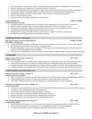 Collect payments by accepting cash, checks, or charge payments from customers; making change for cash customers.
 Balances cash drawer by counting cash at beginning and end of work shift.
 Itemizes and total purchases by recording prices, departments, taxable and nontaxable items; operating a cash register.
 Encouraged customers in upgrading products and adding additional warranties (increased company sales)
 Handled large cash flow of monies, issued refunds, credits, exchanges, and audited cash registers
 Strive to meet personal sales goals.
 Stay inform about new products, special sales, and promotions.
Vonage, Holmdel, NJ 07/2007—04/2008
Retention/Payment Processing
 Executed stipulations on handling customer complaints while empathizing and ensuring customer satisfaction.
 Resolved various customer service issues and compensated customers for poor connection of service.
 Granted various authoritative rights to grant customers with incentives to avoid cancellations and save services.
 Troubleshoot and escalated unrelated and specific phone service issues.
 Maintained 95% rating on QA calls with 5% on auto fail; also, averaged 72% retention on daily calls.
 Developed deep knowledge of features and benefits of products.
CRIMINAL JUSTICE AND LEGAL
JBC Legal Group & Associates, Bloomfield, NJ 01/2002—07/2002
Debt Collector (Temporary)
 Located and notified customers of delinquent accounts by mail, telephone, or personal visits in order to solicit payment.
 Received payments and posted amounts paid to customer accounts.
 Recorded and updated customer notes to company CACS (computer assisted collection system). Advised customers of
necessary actions and strategies for debt repayment.
 Performed various administrative duties for assigned accounts relative to address changes, deceased customers, and purges.
INTERNSHIP
Superior Court of New Jersey, Newark, NJ 2012—2013
Probation Services Clerk
 Assist probation officers in the daily routine of fiduciary processes under the direction of the Master Probation Officer.
 Attends Court proceedings as a facilitator to Probation Officers providing legal findings and processed updates.
 Compiles and Inputs client hearing judgments to database; Observes, studies, and utilizes case management techniques.
 Completes monthly court Comprehensive Enforcement Program Calendar and maintains daily logs for weekly review.
VOLUNTEERING AND JUDICIARY LAW
Superior Court of New Jersey, Newark, NJ 2011—2013
Juvenile Conference Committee
 Meets in collaboration with advocates of juvenile delinquents for youth intervention policies and reduced legal infractions.
 Gathers pertinent case information to make informed decisions and provide positive alternatives.
 Helps build collaboration between court and community to respond effectively to juvenile delinquency.
Community FoodBank of New Jersey, Hillside, NJ 2011—2012
Assistant Caseworker
 Assisted caseworkers with client’s assessment to follow through with financial help and connections to available resources.
 Attending to clients during personal crisis and emergencies.
 Conducting evaluations of client’s needs and statuses for services
 Interviewing clients to collect data on health, education, household, etc.
 Meeting with client’s to assess how they are managing their circumstances.
 Provide information about applying for aid and governmental benefits.
East Orange Police Department, East Orange, NJ 2002—2003
Auxiliary Police Officer
 Studied and trained in the area of civil and business order to preserve and promote peace and community relations.
 Prevented crime, protected life, and properties for local neighborhood venues by foot and bike patrol.
 Assisted crowd and traffic control for shopping communities, local concerts, and festivals.
References Available Upon Request
 