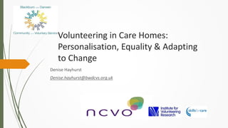 Volunteering in Care Homes:
Personalisation, Equality & Adapting
to Change
Denise Hayhurst
Denise.hayhurst@bwdcvs.org.uk
 