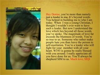 Hey Denise , you’re more than namely just a leader to me. It’s beyond words. You helped in building me to who I am today. When  I was a young Christian , I thought I wouldn’t ever want to have such a leader. But now I understand the love which lies beyond all those words you’ve spoke. The magnitude of love far exceeds the bluntness of words. You’re so true to us. Someone who rather make people hate you than leave the person to self-mutilation. You’re a leader who will fight for your  member with all your heart. W193 is gonna be really blessed with you around. I really appreciate all you have done for us. You’ll always be shepherd SIM to us.  Much love, SIQI 