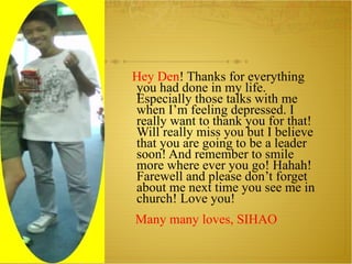 Hey Den ! Thanks for everything you had done in my life. Especially those talks with me when I’m feeling depressed. I really want to thank you for that! Will really miss you but I believe that you are going to be a leader soon! And remember to smile more where ever you go! Hahah! Farewell and please don’t forget about me next time you see me in church! Love you! Many many loves, SIHAO 