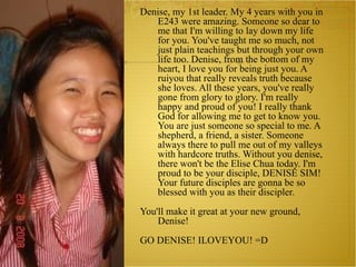 Denise, my 1st leader. My 4 years with you in E243 were amazing. Someone so dear to me that I'm willing to lay down my life for you. You've taught me so much, not just plain teachings but through your own life too. Denise, from the bottom of my heart, I love you for being just you. A ruiyou that really reveals truth because she loves. All these years, you've really gone from glory to glory. I'm really happy and proud of you! I really thank God for allowing me to get to know you. You are just someone so special to me. A shepherd, a friend, a sister. Someone always there to pull me out of my valleys with hardcore truths. Without you denise, there won't be the Elise Chua today. I'm proud to be your disciple, DENISE SIM! Your future disciples are gonna be so blessed with you as their discipler. You'll make it great at your new ground, Denise! GO DENISE! ILOVEYOU! =D 