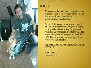 Hi Denise,   We don't really have much opportunity to interact or get to know each other. I hope that we will have more chance to fellowship with each other.    Farewell for you to your new cg; and I BELIEVE that this new chapter is going to be good and refreshing for you and your new cg members. I certainly see the leader and giant within you, so work hard ya?!! I believe that your new cg will be bless with you around.   You WILL be a GOod Cell Group Leader! JiaYOU!!   Smart One, Guanzheng =) 
