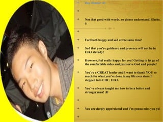 Hey Denise! :D   Not that good with words, so please understand! Ehehe. (:   Feel both happy and sad at the same time!  Sad that you’re guidance and presence will not be in E243 already! However, feel really happy for you! Getting to let go of the comfortable sides and just serve God and people!  You’re a GREAT leader and I want to thank YOU so much for what you’ve done in my life ever since I stepped into CHC, E243. You’ve always taught me how to be a better and stronger man! :D   You are deeply appreciated and I’m gonna miss you yo!   Have fun in W193! It’s a NEW BEGINNING!  Feel excited for you! (:   All the way, STRONG woman of GOD!      Love,  Ezra (Nakata) 