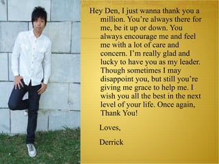 Hey Den, I just wanna thank you a million. You’re always there for me, be it up or down. You always encourage me and feel me with a lot of care and concern. I’m really glad and lucky to have you as my leader. Though sometimes I may disappoint you, but still you’re giving me grace to help me. I wish you all the best in the next level of your life. Once again, Thank You! Loves, Derrick 