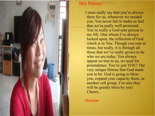 Hey Denise! I must really say that you’re always there for us, whenever we needed you. You never fail to make us feel that we’re really well-protected. You’re really a God-sent person in my life. One whom I’ve always looked upon, the reflection of God which is in You. Though you roar at times, but really, it is through all those that we’ve really grown to be who we are today. You always appear so true to us, no need for pretendence. You’re just YOU! The very unique Denise that God made you to be. God is going to bless you, expand your capacity there, in another cell group. I’m sure they will be greatly bless by you! Cheers,  Huishan 