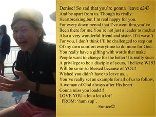 Denise! So sad that you’re gonna  leave e243 And be apart from us. Though its really Heartbreaking,but I’m real happy for you. For every down period that I’ve went thru,you’ve Been there for me.You’re not just a leader to me,but Also a very wonderful friend and sister. If it wasn’t For you, I don’t think I’ll be challenged to step out Of my own comfort everytime to do more for God. You really have a gifting with words that make  People want to change for the better! Its really such  A privilege to be a disciple of yours, I believe W193 Will be so so so blessed because of YOU! Wished you didn’t have to leave us… You’ve really set an example for all of us to follow, A woman of God always after His heart. Gonna miss you loads!!! LOVE YOU a lot a lot a lot ! FROM: ‘hum sup’, Eunice    