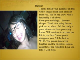 Denise! Thanks for all your guidance all this while. Indeed i had learn alot alot from you. You let me know what's leadership is all about. From your scoldings, i become sharper. Thanks for being there to pick me up when i fall. It's really a great pleasure to have you as my leader. Will continue to account my life to you. heh.I'm not gonna disappoint you. All the best in W193. You gonna shine even brighter, and the brightest. Denise, daughter of the Kingdom. Love you lots!!! God bless. 