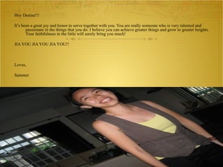 Hey Denise!!! It’s been a great joy and honor to serve together with you. You are really someone who is very talented and passionate in the things that you do. I believe you can achieve greater things and grow to greater heights. Your faithfulness in the little will surely bring you much!  JIA YOU JIA YOU JIA YOU!! Loves,  Sammer 