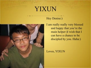 YIXUN Hey Denise:) I am really really very blessed and happy that you’re the main helper:)I wish that I can have a chance to be discipled by you. Haha:) Loves, YIXUN 