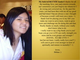 My beloved RUI YOU leader!!  thanks for all the teaching, love, care and concern towards me! sometimes you just forgive me whenever I do wrong and corrected me. for the past few years, you had been thru with me all my good and bad times! You are always e one i thought of because overall i still trust you e most. =) thank God for placing you in my life! you make me want to serve more, want to grow more and challenge me for doing this and that. Really thanks so much, without you i really don't know what to do.   i really want to say a big thank you to you! hope you go over w193 can really strength you more and be even greater and stronger ! JIAYOU,  我永远支持你 !! last but not least, i really really love you!!! i will cont to grow even stronger in term of spiritually and mature in mentally!! =)   loves, Shihan :) 