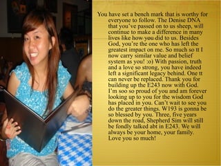 You have set a bench mark that is worthy for everyone to follow. The Denise DNA that you’ve passed on to us sheep, will continue to make a difference in many lives like how you did to us. Besides God, you’re the one who has left the greatest impact on me. So much so tt I now carry similar value and belief system as you! :o) With passion, truth and a love so strong, you have indeed left a significant legacy behind. One tt can never be replaced. Thank you for building up the E243 now with God. I’m soo so proud of you and am forever looking up to you for the wisdom God has placed in you. Can’t wait to see you do the greater things. W193 is gonna be so blessed by you. Three, five years down the road, Shepherd Sim will still be fondly talked abt in E243. We will always be your home, your family. Love you so much!  