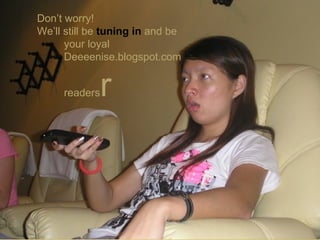 Don’t worry! We’ll still be  tuning in  and be  your loyal Deeeenise.blogspot.com  readers  