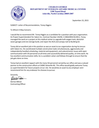 CHARLES GEORGE
DEPARTMENT OF VETERANS AFFAIRS MEDICAL CENTER
1100 Tunnel Road
Asheville, North Carolina 28805-2087
September 23, 2015
SUBJECT: Letter of Recommendation, Toney Higgins
To Whom It May Concern,
I would like to recommend Mr. Toney Higgins as a candidate for a position with your organization.
As Project Superintendent for Vykon Inc. Contract Number VA246--C-0663/0010 & 0011, Toney
managed the work on a project at this medical center to upgrade bulk oxygen tank, demolish
seven garages and one storage build, and repair the ACA and canopy roof at Building 62.
Toney did an excellent job in this position as was an asset to our organization during his tenure
with Vykon Inc. He coordinated multiple construction tasks simultaneously, aggressively and
independently handled scheduling, material and equipment, and subcontractor issues with open
communication with VA personnel at all times and successfully delivered quality, on time work. He
has excellent communication skills; he is a problem solver and follows through to ensure that the
job gets done on time.
Toney had an excellent rapport with the many VA personnel served by our office and was a valued
partner to the construction efforts at VAMC Asheville NC. This office would gladly welcome Toney
as superintendent for future projects at our site. He would be an asset to any employer and I
recommend him for any endeavor he chooses to pursue.
Sincerely,
Denise OBrien
Contracting Officer
 