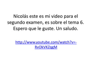 Nicolás este es mi video para el
segundo examen, es sobre el tema 6.
   Espero que le guste. Un saludo.

   http://www.youtube.com/watch?v=-
             RvOkVKZqgM
 