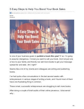 Denise
Wakeman
5 Easy Steps to Help You Boost Your Book Sales
denisewakeman.com/online-visibility/build-a-foundation-sell-more-books/
Is one of your business goals to publish a book this year? If so, I’m going
to assume (dangerous, I know) you want to sell your book. And not just one
or two to your family and friends, but sell more books to get your message
spread far and wide. Am I right?
Seems like a lot of my clients and colleagues are writing and publishing
books.
I’ve had quite a few conversations in the last several weeks with
entrepreneurs in various stages of writing a book, and I found most of them
have one frustrating thing in common.
These smart, successful entrepreneurs are struggling to sell more books.
After doing a couple of brief audits of their online presence, I discovered
why...
1/5
 