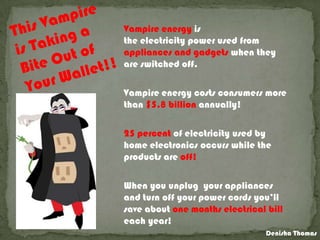 Vampire energy is
the electricity power used from
appliances and gadgets when they
are switched off.
Vampire energy costs consumers more
than $5.8 billion annually!
25 percent of electricity used by
home electronics occurs while the
products are off!
When you unplug your appliances
and turn off your power cords you’ll
save about one months electrical bill
each year!
Denisha Thomas
 