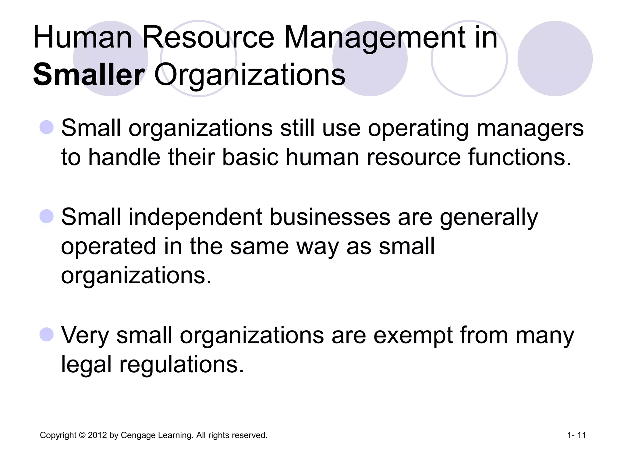Copyright © 2012 by Cengage Learning. All rights reserved. 1- 11
Human Resource Management in
Smaller Organizations
 Small organizations still use operating managers
to handle their basic human resource functions.
 Small independent businesses are generally
operated in the same way as small
organizations.
 Very small organizations are exempt from many
legal regulations.
 
