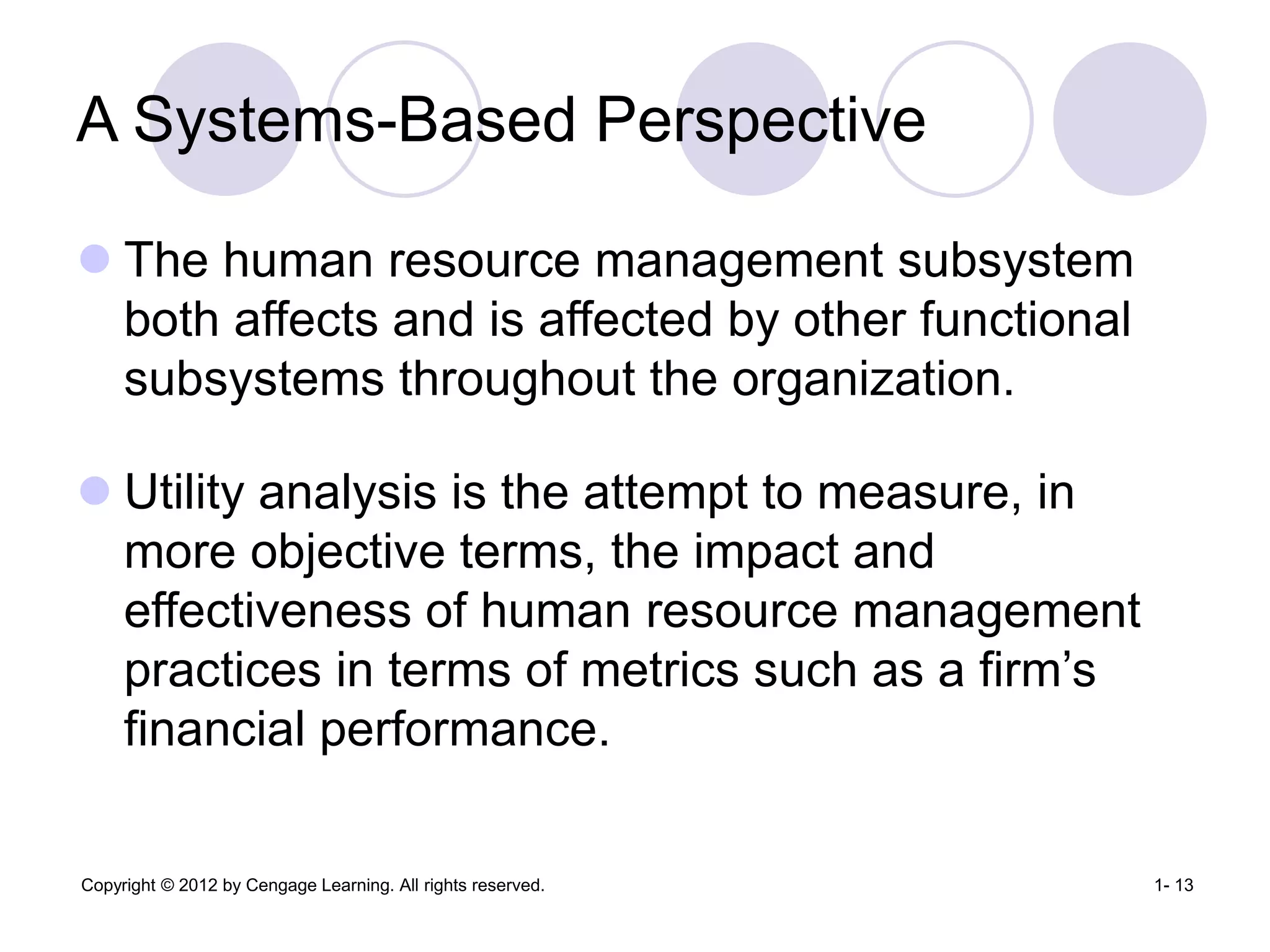 Copyright © 2012 by Cengage Learning. All rights reserved. 1- 13
A Systems-Based Perspective
 The human resource management subsystem
both affects and is affected by other functional
subsystems throughout the organization.
 Utility analysis is the attempt to measure, in
more objective terms, the impact and
effectiveness of human resource management
practices in terms of metrics such as a firm’s
financial performance.
 