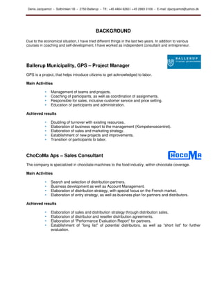 Denis Jacquemot - Solbrinken 1B - 2750 Ballerup - Tlf.: +45 4464 6260 / +45 2993 0109 - E-mail: djacquemot@yahoo.dk




                                              BACKGROUND

Due to the economical situation, I have tried different things in the last two years. In addition to various
courses in coaching and self-development, I have worked as independent consultant and entrepreneur.




Ballerup Municipality, GPS – Project Manager
GPS is a project, that helps introduce citizens to get acknowledged to labor.

Main Activities

                Management of teams and projects.
                Coaching of participants, as well as coordination of assignments.
                Responsible for sales, inclusive customer service and price setting.
                Education of participants and administration.

Achieved results

                Doubling of turnover with existing resources.
                Elaboration of business report to the management (Kompetencecentret).
                Elaboration of sales and marketing strategy.
                Establishment of new projects and improvements.
                Transition of participants to labor.



ChoCoMa Aps – Sales Consultant
The company is specialized in chocolate machines to the food industry, within chocolate coverage.

Main Activities

                Search and selection of distribution partners.
                Business development as well as Account Management.
                Elaboration of distribution strategy, with special focus on the French market.
                Elaboration of entry strategy, as well as business plan for partners and distributors.

Achieved results

                Elaboration of sales and distribution strategy through distribution sales.
                Elaboration of distributor and reseller distribution agreements.
                Elaboration of ”Performance Evaluation Report” for partners.
                Establishment of ”long list” of potential distributors, as well as ”short list” for further
                evaluation.
 