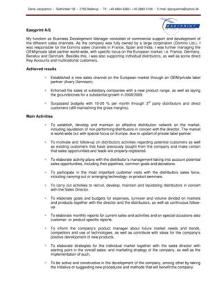 Denis Jacquemot - Solbrinken 1B - 2750 Ballerup - Tlf.: +45 4464 6260 / +45 2993 0109 - E-mail: djacquemot@yahoo.dk




Easyprint A/S

My function as Business Development Manager consisted of commercial support and development of
the different sales channels. As the company was fully owned by a large corporation (Domino Ltd.), I
was responsible for the Domino sales channels in France, Spain and India. I was further managing the
OEM/private label partner world-wide, with specific focus on the European market; i.e. France, Germany,
Benelux and Denmark. Besides this, I was also supporting individual distributors, as well as some direct
Key Accounts and multinational customers.

Achieved results

                Established a new sales channel on the European market through an OEM/private label
                partner (Avery Dennison).

                Enforced the sales at subsidiary companies with a new product range, as well as laying
                the groundstones for a substantial growth in 2008/2009.

                Surpassed budgets with 10-20 % per month through 3rd party distributors and direct
                customers (still maintaining the gross margins).

Main Activities

                To establish, develop and maintain an effective distribution network on the market,
                including liquidation of non-performing distributors in concert with the director. The market
                is world-wide but with special focus on Europe, due to upstart of private label partner.

                To motivate and follow-up on distributors activities regarding potential customers as well
                as existing customers that have previously bought from the company and make certain
                that sales opportunities and leads are properly registered.

                To elaborate activity plans with the distributor’s management taking into account potential
                sales opportunities, including their pipelines, common goals and deviations.

                To participate in the most important customer visits with the distributors sales force,
                including carrying out or arranging technology- or product seminars.

                To carry out activities to recruit, develop, maintain and liquidating distributors in concert
                with the Sales Director.

                To elaborate goals and budgets for expenses, turnover and volume divided on markets
                and products together with the director and the distributors, as well as continuous follow-
                up.

                To elaborate monthly reports for current sales and activities and on special occasions also
                customer- or product specific reports.

                To inform the company’s product manager about future market needs and trends,
                competitors and use of technologies, as well as contribute with ideas for the company’s
                positive development of new products.

                To elaborate strategies for the individual market together with the sales director with
                starting point in the overall sales- and marketing strategy of the company, as well as the
                implementation of such.

                To be active and constructive in the development of the company, among other by taking
                the initiative or suggesting new procedures and methods that will benefit the company.
 