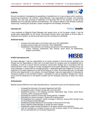 Denis Jacquemot - Solbrinken 1B - 2750 Ballerup - Tlf.: +45 4464 6260 / +45 2993 0109 - E-mail: djacquemot@yahoo.dk




SUBPRO

My work consisted of investigating the possibilities of establishment of a new company within nearshore-
outsourcing of production. As a Partner / Sales Manager, I was responsible for all sales- and marketing
activities. The main task consisted of elaboration of a Business Plan for the company, as well as the
establishment of co-operation partners and references. The company offered a new concept of practical
outsourcing, including part production, project management and strategic consultancy.


Intermate A/S

I was employed as Regional Export Manager with special focus on the European market. I had the
overall sales responsibility for the Printer Connectivity Division which was based on B-to-B sales to
distributors and resellers, as well as direct sale to printer manufacturers worldwide.

Achieved results

                Increase of the total sales in the Division with up to 70% (2003/2004).
                Increase of gross margin with more than 145% (2003/2004).
                Established a new business unit including new partners in the following countries:
                        France, Germany, Switzerland, Italy, Norway, South Africa, the Netherlands,
                        Belgium and Poland.



HI SEC International A/S

As Export Manager I had the responsibility for all export activities to B-to-B partners worldwide and
thereby had the responsibility to take care of all sales where the company was not established with a
subsidiary, as well as to secure that the company’s overall sales strategy was in accordance with the
market demand. I was in charge of the daily management of the export department, including hiring and
firing employees in content with the managing director. I elaborated goals and budgets for turnover and
expenses in the export department as well as the follow-up on these. All activities were also co-ordinated
with the other departments in the company. As Export Manager I was also responsible for increasing the
company’s position on the prioritised markets – quantitative as well as qualitative. Besides this I had to
secure that the distributors on the specific markets had the necessary resources to obtain the market
goals.

Achievements

Besides having fulfilled the main tasks described above, I would like to point out the following results:

                Increased the total sale in the export department with 30%.
                Increased the sale in Eastern Europe with more than 50%.
                Established partners in the following countries: Switzerland, Italy, Turkey, South Africa,
                Lithuania, Latvia, Hungary and Poland.
                Expanded the market to Finland with existing partner in Sweden.
                Expanded the market coverage in Russia with existing partner.
                Re-established the company’s market coverage in Germany, among other through hiring
                of a local Regional Sales Manager.
                Established potential distributors and contacts in Asia and the Far East.
                Hired a Regional Sales Manager to handle the Asian markets.
                Established a sales oriented newsletter for all export partners and customers.
                Laid the foundation to increase turnover as well as gross margin for the following year
                with an estimated 30% for the Export Department.
 
