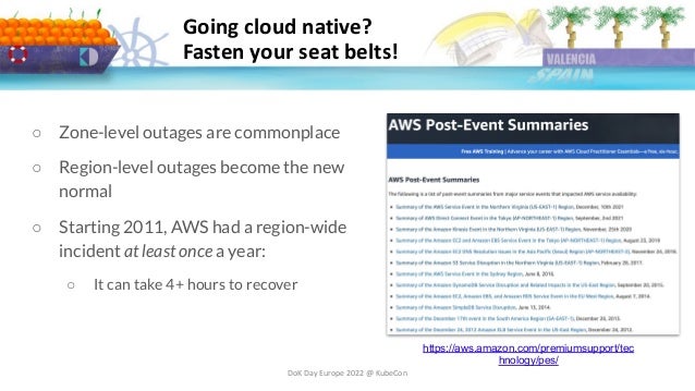 DoK Day Europe 2022 @ KubeCon
Going cloud native?
Fasten your seat belts!
○ Zone-level outages are commonplace
○ Region-level outages become the new
normal
○ Starting 2011, AWS had a region-wide
incident at least once a year:
○ It can take 4+ hours to recover
https://aws.amazon.com/premiumsupport/tec
hnology/pes/
 