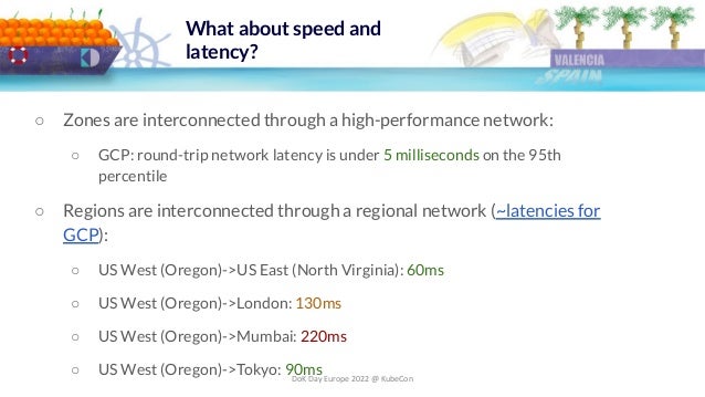 DoK Day Europe 2022 @ KubeCon
What about speed and
latency?
○ Zones are interconnected through a high-performance network:
○ GCP: round-trip network latency is under 5 milliseconds on the 95th
percentile
○ Regions are interconnected through a regional network (~latencies for
GCP):
○ US West (Oregon)->US East (North Virginia): 60ms
○ US West (Oregon)->London: 130ms
○ US West (Oregon)->Mumbai: 220ms
○ US West (Oregon)->Tokyo: 90ms
 
