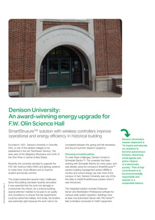CSS-DENISONUNIV-JUNE-15
Denison University:
An award-winning energy upgrade for
F.W. Olin Science Hall
SmartStruxure™ solution with wireless controllers improve
operational and energy efficiency in historical building
Founded in 1831, Denison University in Granville,
Ohio, is one of the earliest colleges to be
established in the old “Northwest Territory,” the
area west of the Allegheny Mountains and north of
the Ohio River in central United States.
Recently, the university decided to upgrade the
F.W. Olin Science Hall’s HVAC and lighting systems
to make them more efficient and to improve
student and faculty comfort.
The project presented several major challenges.
Since the building had been recently renovated,
it was essential that the work not damage or
compromise the interior. As a science building,
special attention needed to be paid to air quality
and consistency to ensure that lab experiments
could be performed reliably. And finally, the timeline
was extremely tight because the work had to be
completed between the spring and fall semesters,
and around summer research programs.
Choosing a trusted partner
To meet these challenges, Denison turned to
Schneider Electric™. The university had been
working with Schneider Electric for many years, and
was already using the company’s SmartStruxure™
solution building management system (BMS) to
monitor and control energy use over most of the
campus. In fact, Denison University was one of the
first sites to install SmartStruxure solution when it
was introduced.
The integrated solution includes Enterprise
Server and WorkStation Professional software for
campus-wide system operation. Buildings have
at least one Automation Server with TAC Xenta™
field controllers connected to HVAC equipment,
Denison University’s
mission statement is
“to inspire and educate
our students to
become autonomous
thinkers, discerning
moral agents and
active citizens
of a democratic
society.” Part of that
commitment is to
be environmentally
responsible and
operate in a
sustainable fashion.
 