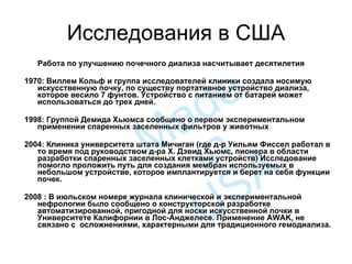 Исследования в США Работа по улучшению почечного диализа насчитывает десятилетия  1970: Виллем Кольф и группа исследователей клиники создала носимую искусственную почку, по существу портативное устройство диализа, которое весило 7 фунтов. Устройство с питанием от батарей может использоваться до трех дней.  1998 :   Группой Демида Хьюмса сообщено о первом экспериментальном применении спаренных заселенных фильтров у животных 2004: Клиника университета штата Мичиган (где д-р Уильям Фиссел работал в то время под руководством д-ра Х. Дэвид Хьюмс, пионера в области разработки спаренных заселенных клетками устройств) Исследование помогло проложить путь для создания мембран используемых в небольшом устройстве, которое имплантируется и берет на себя функции почек.  2008 : В июльском номере журнала клинической и экспериментальной нефрологии было сообщено о конструкторской разработке автоматизированной, пригодной для носки искусственной почки в Университете Калифорнии в Лос-Анджелесе. Применение AWAK, не связано с  осложнениями, характерными для традиционного гемодиализа.  Made in USA 
